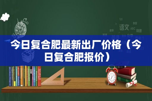 今日复合肥最新出厂价格（今日复合肥报价）