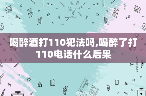 喝醉酒打110犯法吗,喝醉了打110电话什么后果