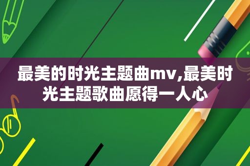 最美的时光主题曲mv,最美时光主题歌曲愿得一人心