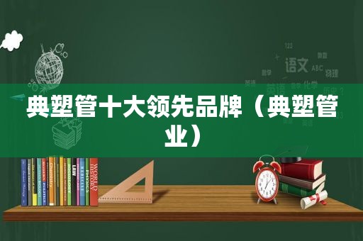 典塑管十大领先品牌（典塑管业）