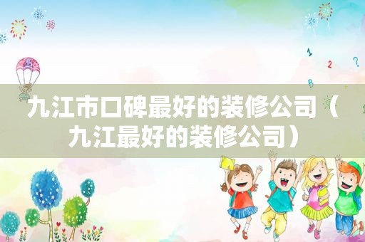 九江市口碑最好的装修公司（九江最好的装修公司）