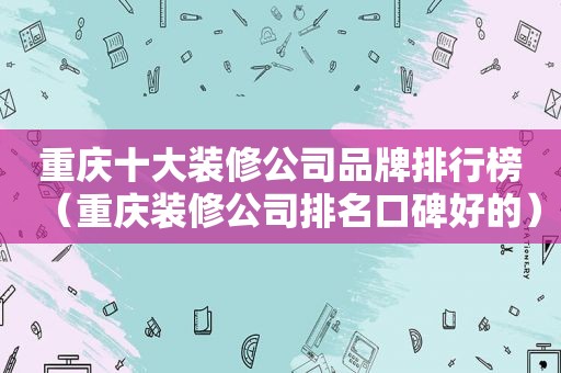 重庆十大装修公司品牌排行榜（重庆装修公司排名口碑好的）