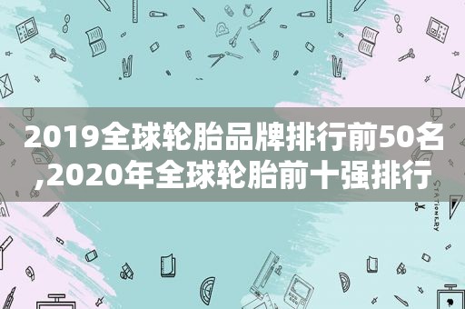 2019全球轮胎品牌排行前50名,2020年全球轮胎前十强排行榜