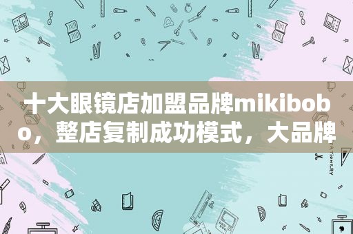 十大眼镜店加盟品牌mikibobo，整店复制成功模式，大品牌更放心