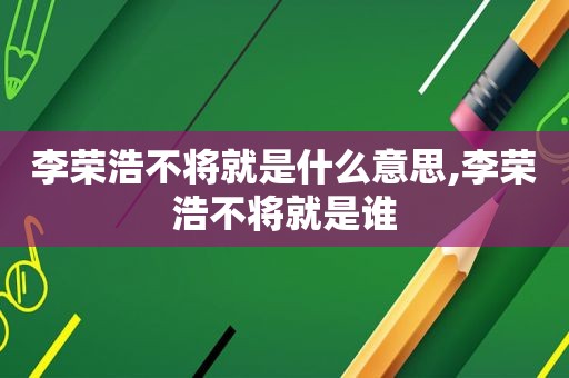 李荣浩不将就是什么意思,李荣浩不将就是谁