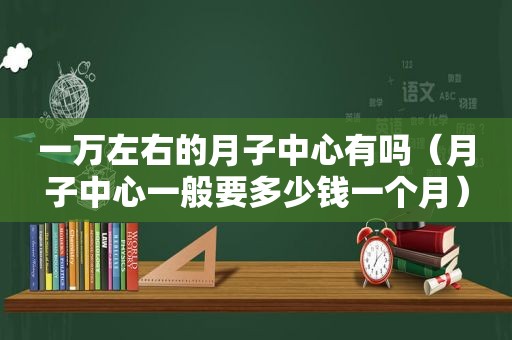 一万左右的月子中心有吗（月子中心一般要多少钱一个月）