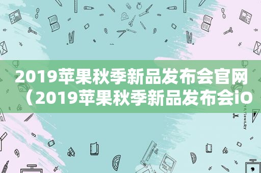 2019苹果秋季新品发布会官网（2019苹果秋季新品发布会iOS13）