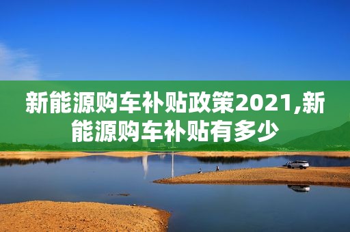 新能源购车补贴政策2021,新能源购车补贴有多少