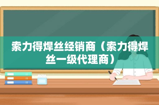 索力得焊丝经销商（索力得焊丝一级代理商）