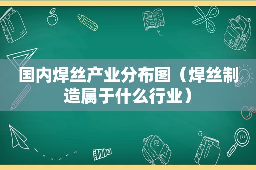 国内焊丝产业分布图（焊丝制造属于什么行业）