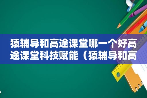 猿辅导和高途课堂哪一个好高途课堂科技赋能（猿辅导和高途课堂哪个比较好）