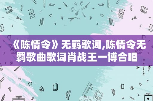 《陈情令》无羁歌词,陈情令无羁歌曲歌词肖战王一博合唱