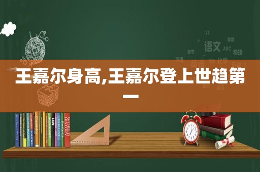 王嘉尔身高,王嘉尔登上世趋第一