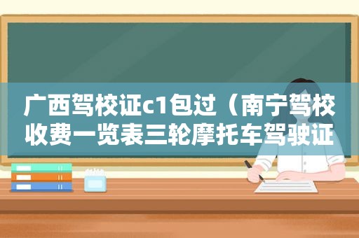 广西驾校证c1包过（南宁驾校收费一览表三轮摩托车驾驶证学费多少）