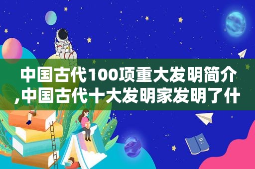 中国古代100项重大发明简介,中国古代十大发明家发明了什么