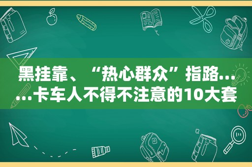 黑挂靠、“热心群众”指路……卡车人不得不注意的10大套路