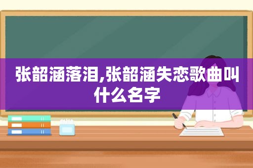 张韶涵落泪,张韶涵失恋歌曲叫什么名字