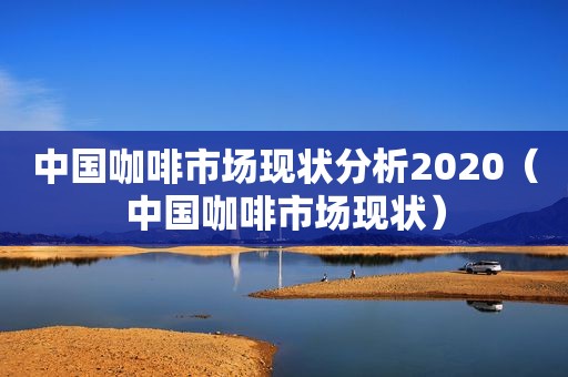 中国咖啡市场现状分析2020（中国咖啡市场现状）