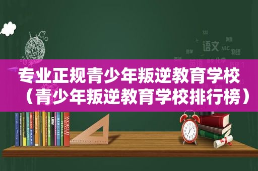 专业正规青少年叛逆教育学校（青少年叛逆教育学校排行榜）