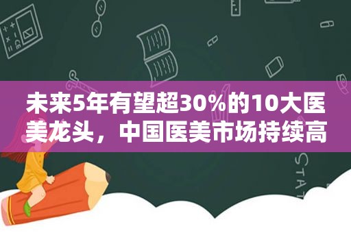 未来5年有望超30%的10大医美龙头，中国医美市场持续高增长