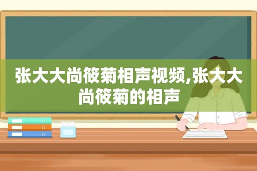 张大大尚筱菊相声视频,张大大尚筱菊的相声