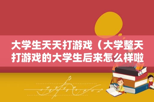 大学生天天打游戏（大学整天打游戏的大学生后来怎么样啦）