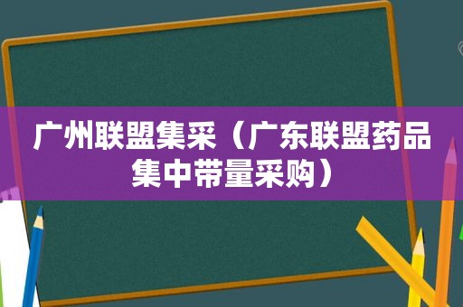 广州联盟集采（广东联盟药品集中带量采购）