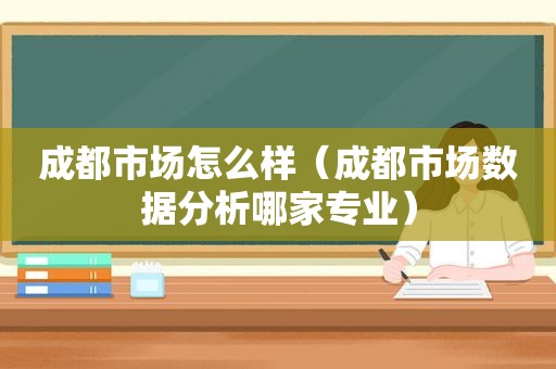 成都市场怎么样（成都市场数据分析哪家专业）