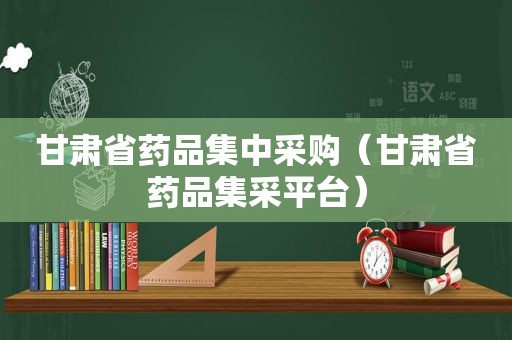 甘肃省药品集中采购（甘肃省药品集采平台）