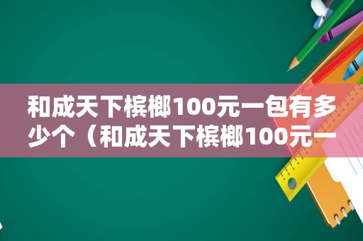 和成天下槟榔100元一包有多少个（和成天下槟榔100元一包多少克）