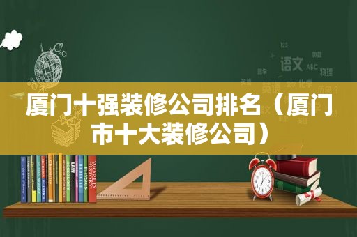 厦门十强装修公司排名（厦门市十大装修公司）