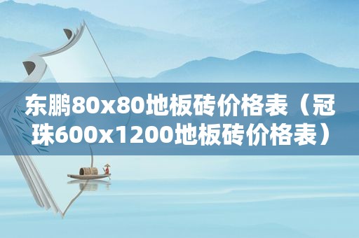 东鹏80x80地板砖价格表（冠珠600x1200地板砖价格表）