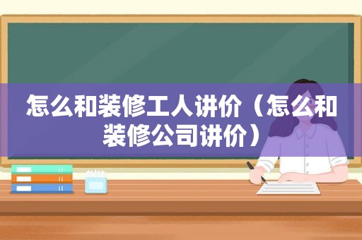 怎么和装修工人讲价（怎么和装修公司讲价）