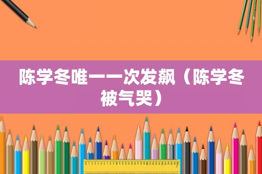 陈学冬唯一一次发飙（陈学冬被气哭）