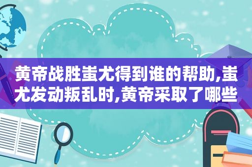 黄帝战胜蚩尤得到谁的帮助,蚩尤发动叛乱时,黄帝采取了哪些应战方法