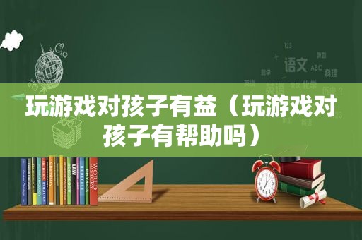 玩游戏对孩子有益（玩游戏对孩子有帮助吗）