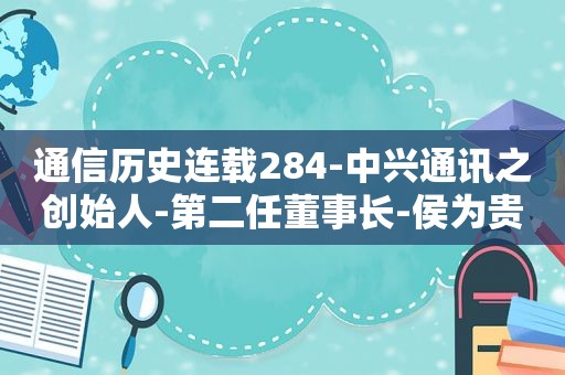 通信历史连载284-中兴通讯之创始人-第二任董事长-侯为贵