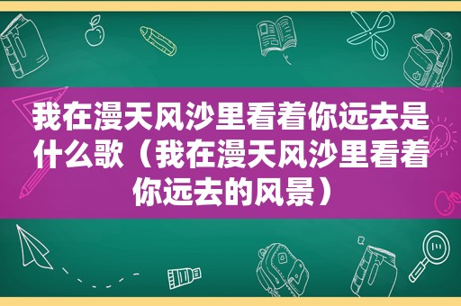 我在漫天风沙里看着你远去是什么歌（我在漫天风沙里看着你远去的风景）