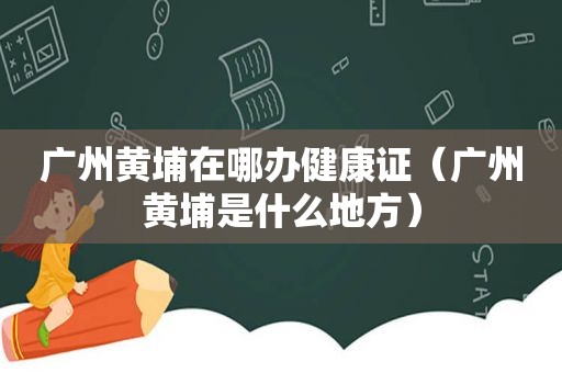 广州黄埔在哪办健康证（广州黄埔是什么地方）