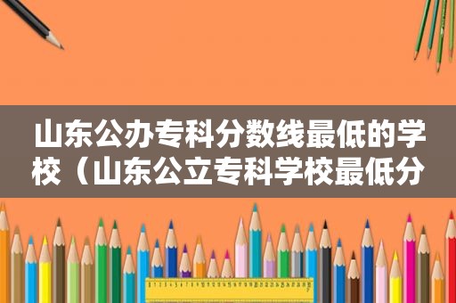 山东公办专科分数线最低的学校（山东公立专科学校最低分数线）