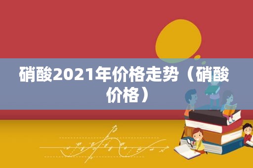 硝酸2021年价格走势（硝酸 价格）