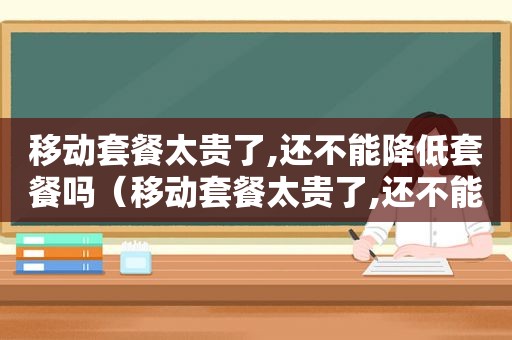 移动套餐太贵了,还不能降低套餐吗（移动套餐太贵了,还不能降低套餐费用）