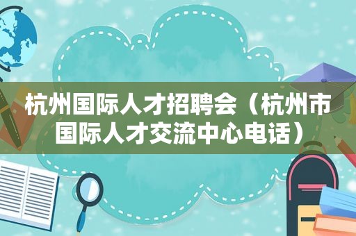 杭州国际人才招聘会（杭州市国际人才交流中心电话）