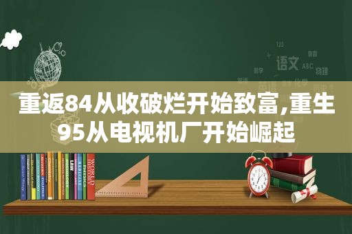 重返84从收破烂开始致富,重生95从电视机厂开始崛起