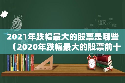 2021年跌幅最大的股票是哪些（2020年跌幅最大的股票前十名）