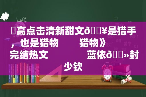 ⛱高点击清新甜文🔥是猎手，也是猎物        猎物》            完结热文               蓝依🔻封少钦