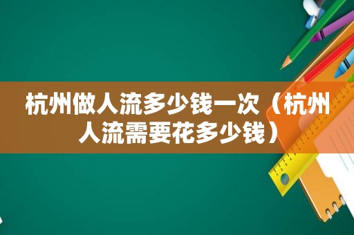 杭州做人流多少钱一次（杭州人流需要花多少钱）