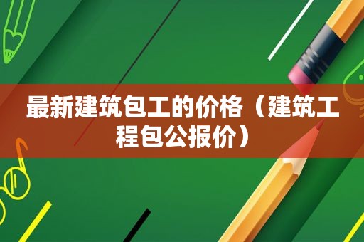 最新建筑包工的价格（建筑工程包公报价）