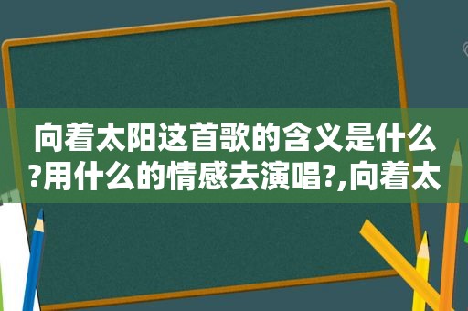 向着太阳这首歌的含义是什么?用什么的情感去演唱?,向着太阳这首歌的创作背景