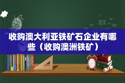 收购澳大利亚铁矿石企业有哪些（收购澳洲铁矿）